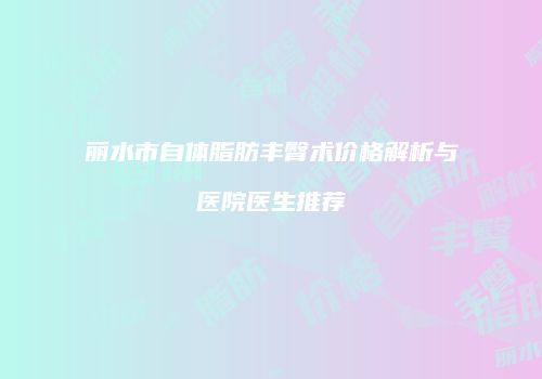 丽水市自体脂肪丰臀术价格解析与医院医生推荐
