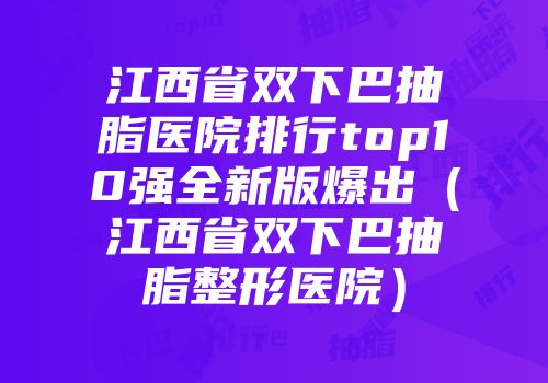 江西省双下巴抽脂医院排行top10强全新版爆出（江西省双下巴抽脂整形医院）