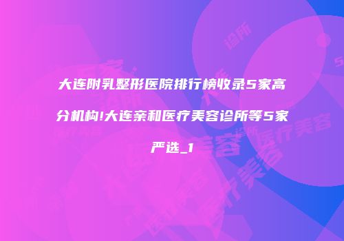 大连附乳整形医院排行榜收录5家高分机构!大连亲和医疗美容诊所等5家严选_1