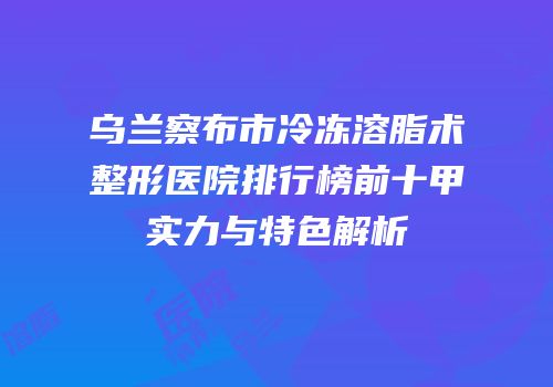 乌兰察布市冷冻溶脂术整形医院排行榜前十甲实力与特色解析