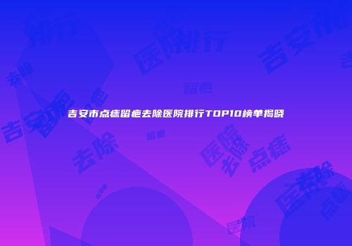 吉安市点痣留疤去除医院排行TOP10榜单揭晓
