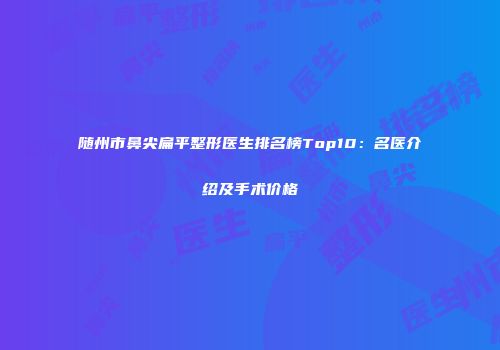 随州市鼻尖扁平整形医生排名榜Top10：名医介绍及手术价格