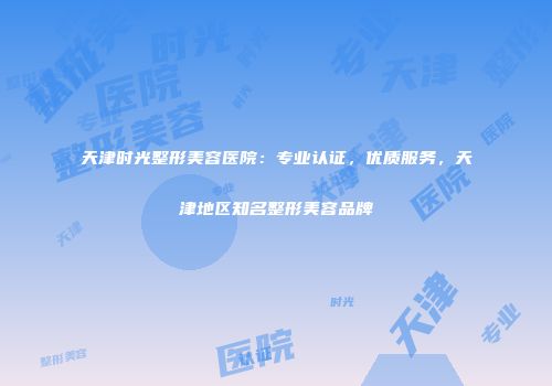 天津时光整形美容医院：专业认证，优质服务，天津地区知名整形美容品牌