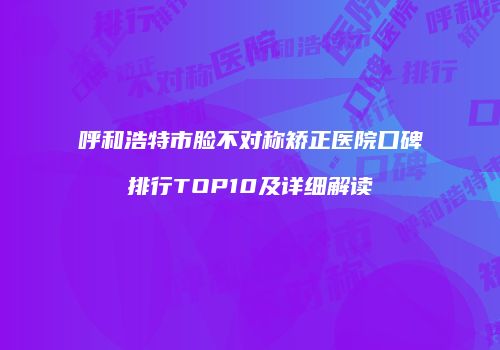 呼和浩特市脸不对称矫正医院口碑排行TOP10及详细解读