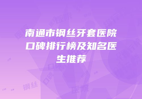 南通市钢丝牙套医院口碑排行榜及知名医生推荐
