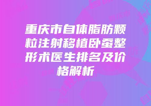 重庆市自体脂肪颗粒注射移植卧蚕整形术医生排名及价格解析