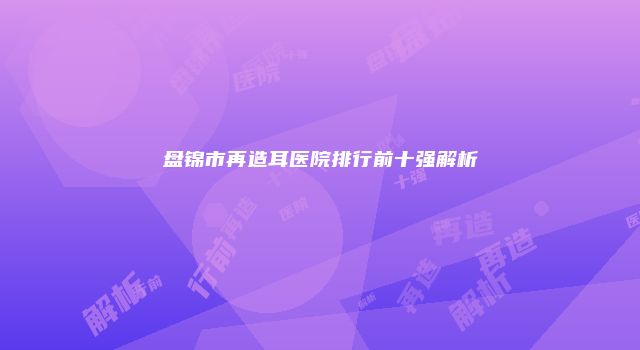盘锦市再造耳医院排行前十强解析