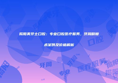 揭阳美牙士口腔：专业口腔医疗服务，牙周翻瓣术案例及价格解析