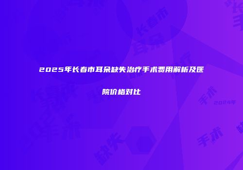 2025年长春市耳朵缺失治疗手术费用解析及医院价格对比