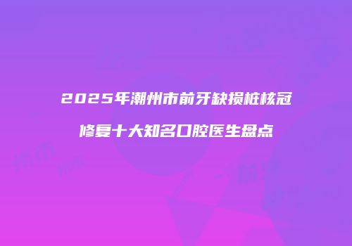 2025年潮州市前牙缺损桩核冠修复十大知名口腔医生盘点