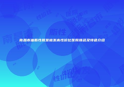 南昌市油脂性脱发植发高性价比医院排名及特色介绍
