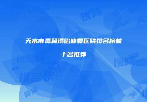 天水市鼻翼塌陷修复医院排名榜前十名推荐