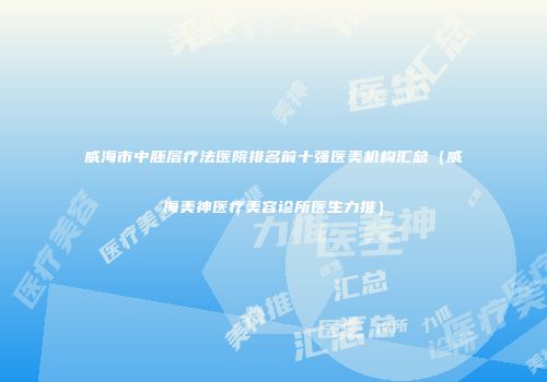 威海市中胚层疗法医院排名前十强医美机构汇总（威海美神医疗美容诊所医生力推）