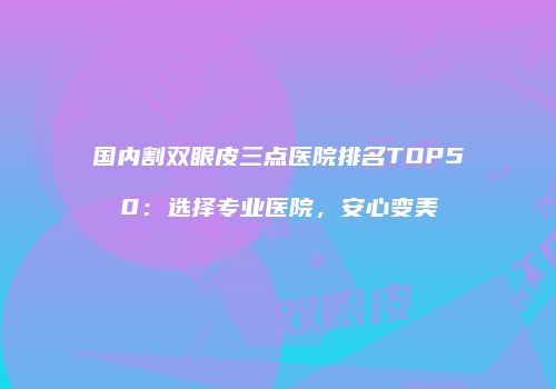 国内割双眼皮三点医院排名TOP50：选择专业医院，安心变美