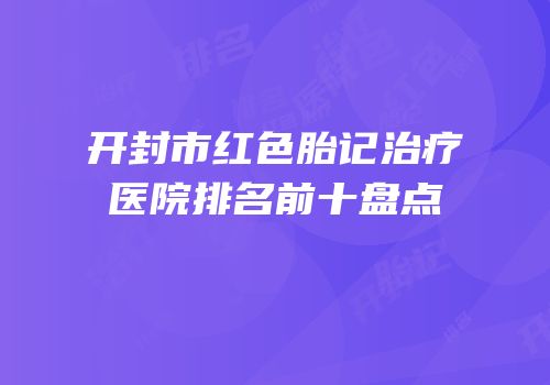 开封市红色胎记治疗医院排名前十盘点