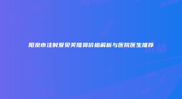 阳泉市注射爱贝芙隆鼻价格解析与医院医生推荐