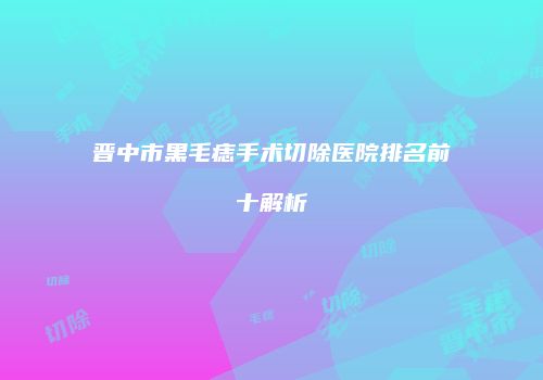 晋中市黑毛痣手术切除医院排名前十解析