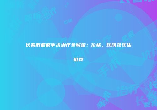长春市疤痕手术治疗全解析：价格、医院及医生推荐