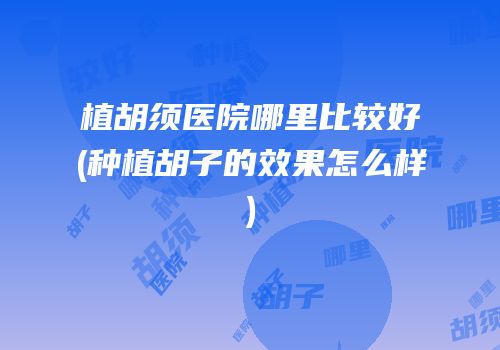 植胡须医院哪里比较好(种植胡子的效果怎么样)