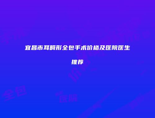 宜昌市耳畸形全包手术价格及医院医生推荐