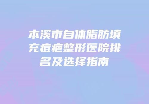本溪市自体脂肪填充痘疤整形医院排名及选择指南
