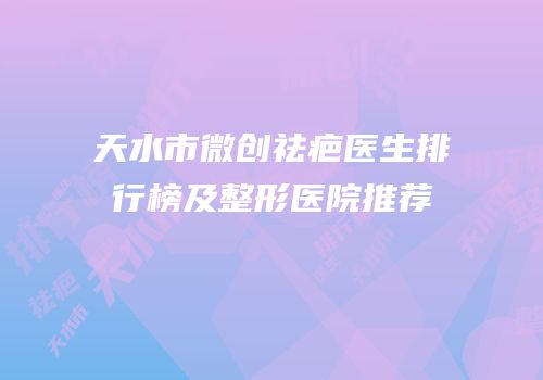天水市微创祛疤医生排行榜及整形医院推荐