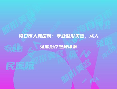 海口市人民医院：专业整形美容，成人兔唇治疗服务详解