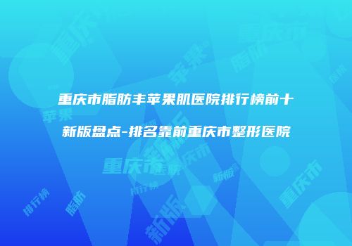 重庆市脂肪丰苹果肌医院排行榜前十新版盘点-排名靠前重庆市整形医院