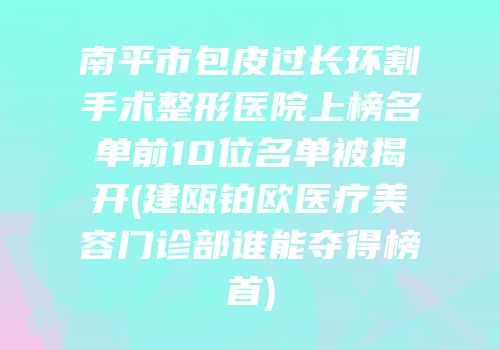 南平市包皮过长环割手术整形医院上榜名单前10位名单被揭开(建瓯铂欧医疗美容门诊部谁能夺得榜首)