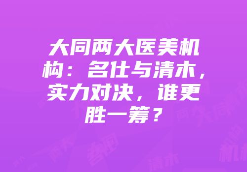 大同两大医美机构：名仕与清木，实力对决，谁更胜一筹？