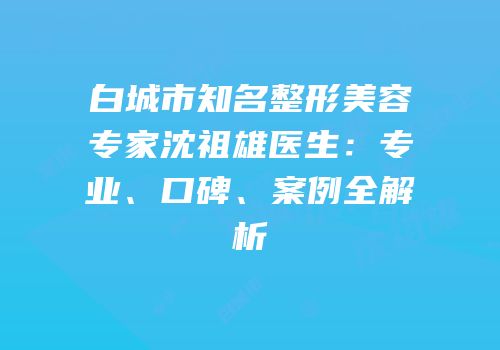 白城市知名整形美容专家沈祖雄医生：专业、口碑、案例全解析