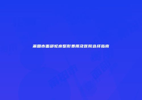 莆田市面部轮廓整形费用及医院选择指南