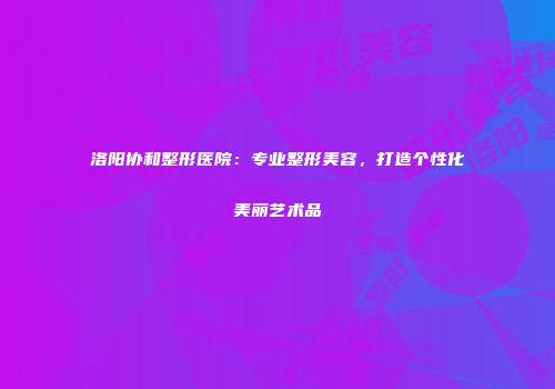 洛阳协和整形医院：专业整形美容，打造个性化美丽艺术品