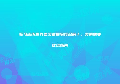 驻马店市激光去凹疤医院排名前十：美丽蜕变优选指南