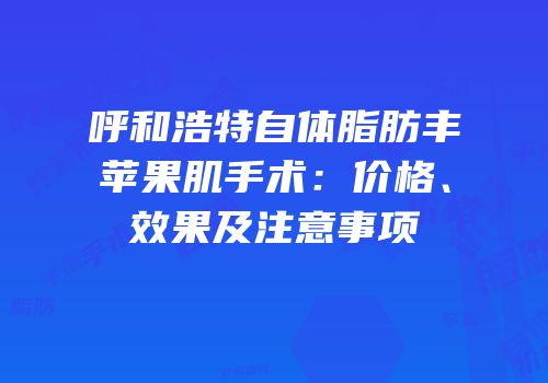 呼和浩特自体脂肪丰苹果肌手术：价格、效果及注意事项