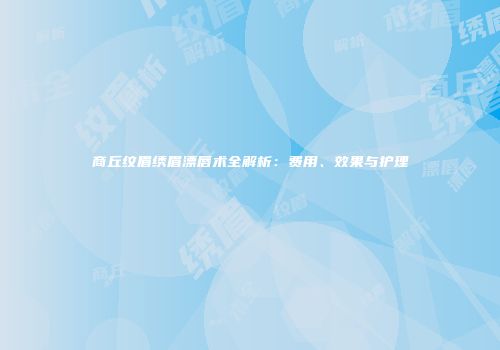 商丘纹眉绣眉漂唇术全解析：费用、效果与护理