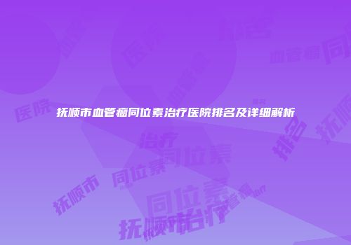 抚顺市血管瘤同位素治疗医院排名及详细解析