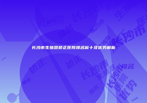 长沙市生殖器矫正医院排名前十及优势解析