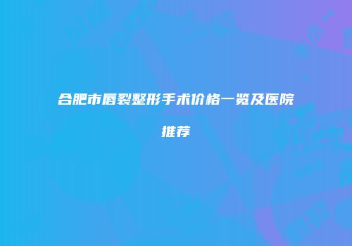 合肥市唇裂整形手术价格一览及医院推荐
