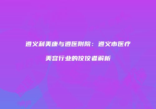 遵义利美康与遵医附院：遵义市医疗美容行业的佼佼者解析