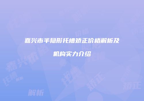 嘉兴市半隐形托槽矫正价格解析及机构实力介绍