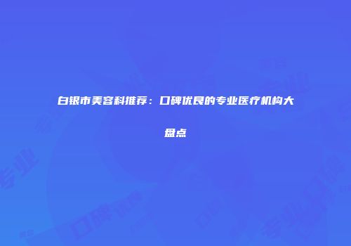 白银市美容科推荐：口碑优良的专业医疗机构大盘点
