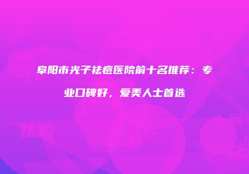 阜阳市光子祛痘医院前十名推荐：专业口碑好，爱美人士首选