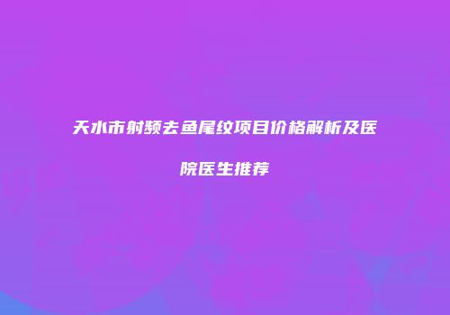 天水市射频去鱼尾纹项目价格解析及医院医生推荐