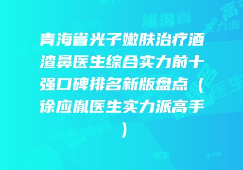 青海省光子嫩肤治疗酒渣鼻医生综合实力前十强口碑排名新版盘点（徐应胤医生实力派高手）