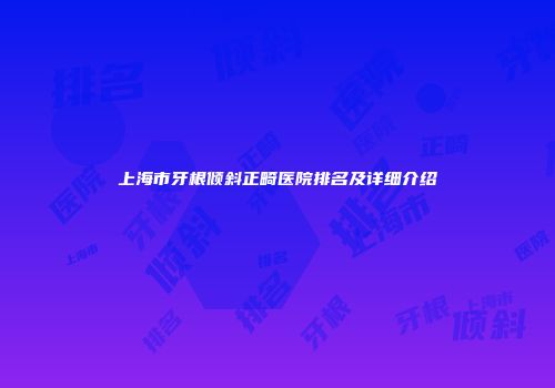 上海市牙根倾斜正畸医院排名及详细介绍