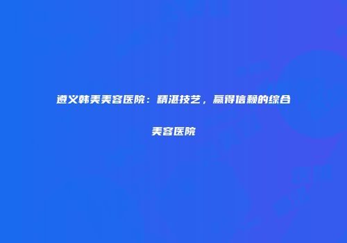 遵义韩美美容医院：精湛技艺，赢得信赖的综合美容医院