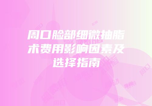 周口脸部细微抽脂术费用影响因素及选择指南