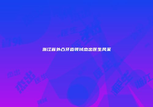 浙江省外凸牙齿领域杰出医生风采