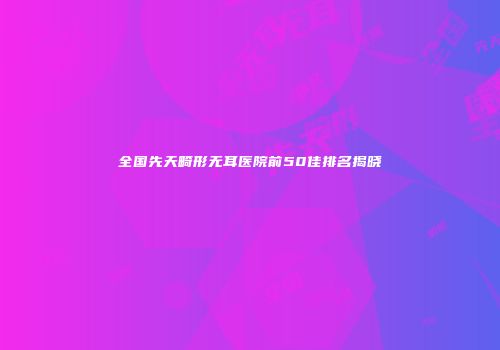 全国先天畸形无耳医院前50佳排名揭晓
